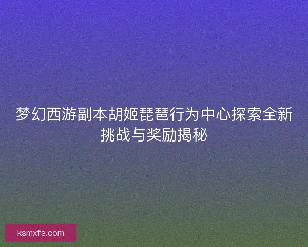 梦幻西游副本胡姬琵琶行为中心探索全新挑战与奖励揭秘 梦幻西游副本胡姬琵琶行为中心探索全新挑战与奖励揭秘