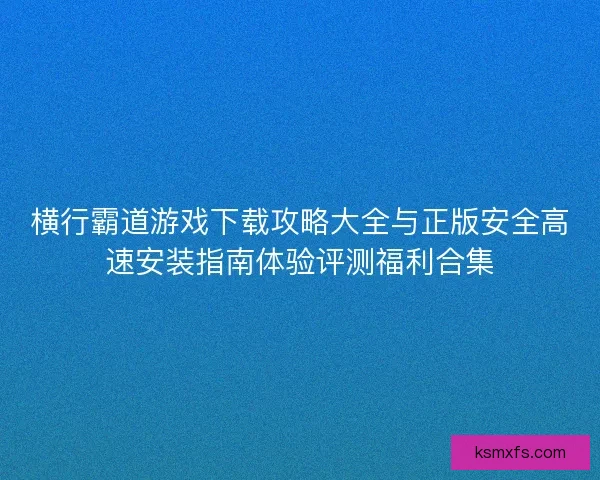 横行霸道游戏下载攻略大全与正版安全高速安装指南体验评测福利合集 横行霸道游戏下载攻略大全与正版安全高速安装指南体验评测福利合集