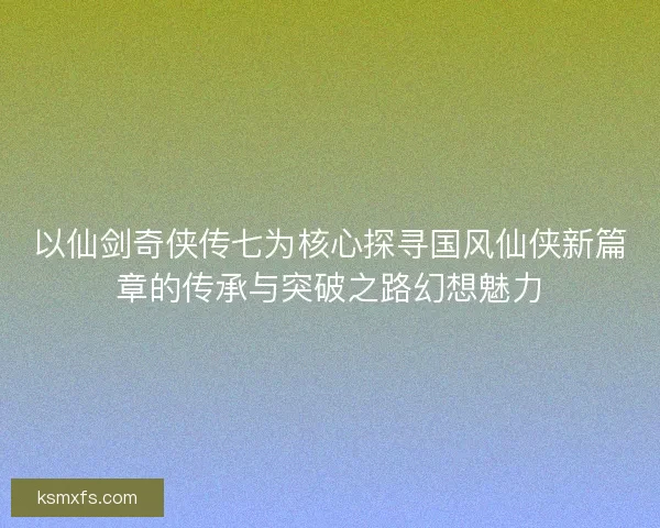 以仙剑奇侠传七为核心探寻国风仙侠新篇章的传承与突破之路幻想魅力