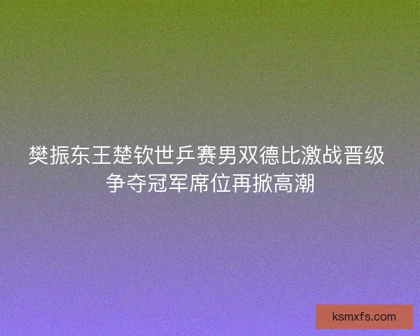 樊振东王楚钦世乒赛男双德比激战晋级 争夺冠军席位再掀高潮