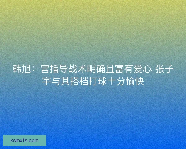 韩旭：宫指导战术明确且富有爱心 张子宇与其搭档打球十分愉快