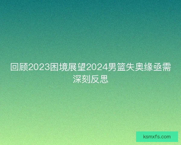 回顾2023困境展望2024男篮失奥缘亟需深刻反思 回顾2023困境展望2024男篮失奥缘亟需深刻反思