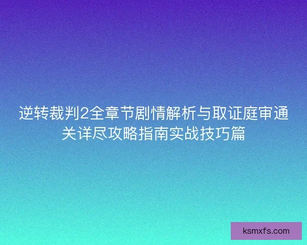 逆转裁判2全章节剧情解析与取证庭审通关详尽攻略指南实战技巧篇