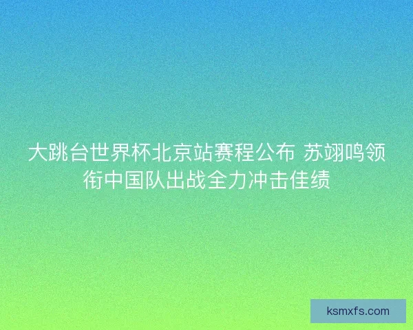 大跳台世界杯北京站赛程公布 苏翊鸣领衔中国队出战全力冲击佳绩