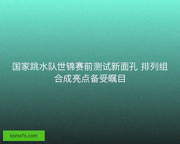 国家跳水队世锦赛前测试新面孔 排列组合成亮点备受瞩目