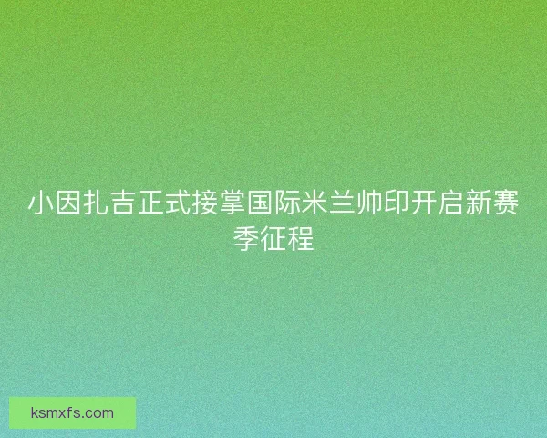 小因扎吉正式接掌国际米兰帅印开启新赛季征程