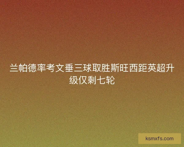 兰帕德率考文垂三球取胜斯旺西距英超升级仅剩七轮 兰帕德率考文垂三球取胜斯旺西距英超升级仅剩七轮