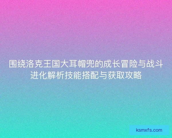 围绕洛克王国大耳帽兜的成长冒险与战斗进化解析技能搭配与获取攻略 围绕洛克王国大耳帽兜的成长冒险与战斗进化解析技能搭配与获取攻略