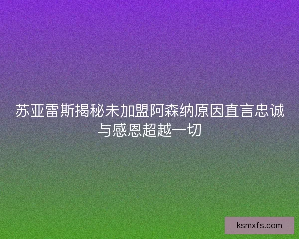 苏亚雷斯揭秘未加盟阿森纳原因直言忠诚与感恩超越一切