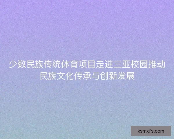 少数民族传统体育项目走进三亚校园推动民族文化传承与创新发展 少数民族传统体育项目走进三亚校园推动民族文化传承与创新发展