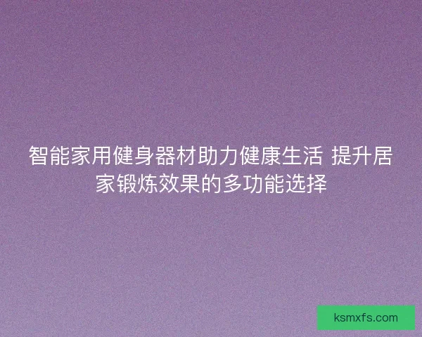 智能家用健身器材助力健康生活 提升居家锻炼效果的多功能选择 智能家用健身器材助力健康生活 提升居家锻炼效果的多功能选择