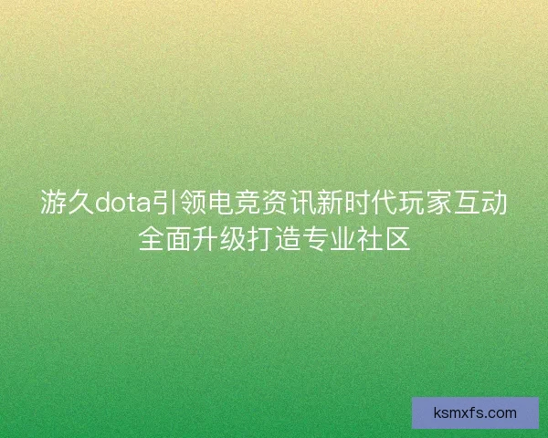 游久dota引领电竞资讯新时代玩家互动全面升级打造专业社区