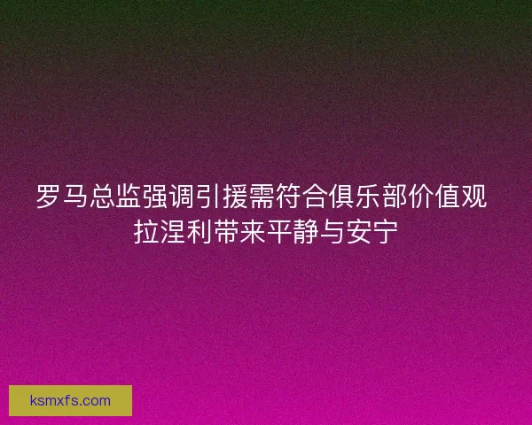 罗马总监强调引援需符合俱乐部价值观 拉涅利带来平静与安宁 罗马总监强调引援需符合俱乐部价值观 拉涅利带来平静与安宁