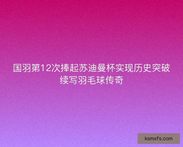 国羽第12次捧起苏迪曼杯实现历史突破续写羽毛球传奇 国羽第12次捧起苏迪曼杯实现历史突破续写羽毛球传奇