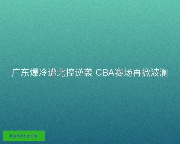 广东爆冷遭北控逆袭 CBA赛场再掀波澜 广东爆冷遭北控逆袭 CBA赛场再掀波澜