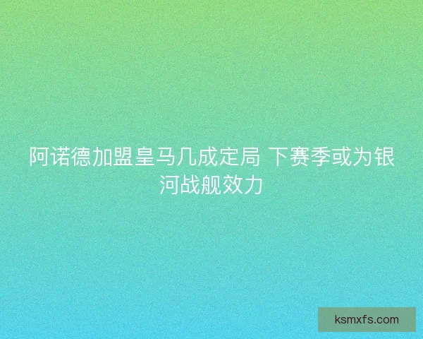 阿诺德加盟皇马几成定局 下赛季或为银河战舰效力 阿诺德加盟皇马几成定局 下赛季或为银河战舰效力
