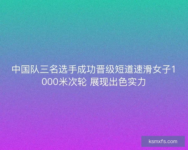 中国队三名选手成功晋级短道速滑女子1000米次轮 展现出色实力