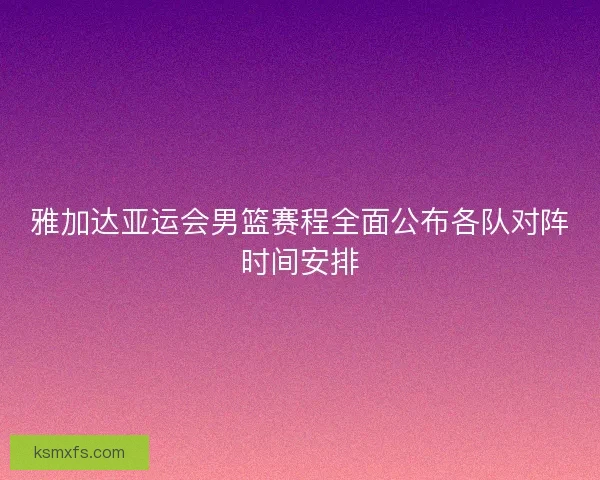 雅加达亚运会男篮赛程全面公布各队对阵时间安排 雅加达亚运会男篮赛程全面公布各队对阵时间安排