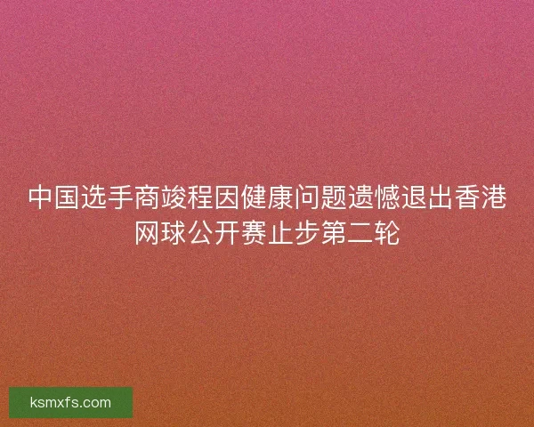 中国选手商竣程因健康问题遗憾退出香港网球公开赛止步第二轮 中国选手商竣程因健康问题遗憾退出香港网球公开赛止步第二轮