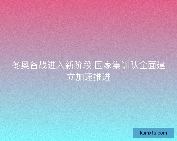 冬奥备战进入新阶段 国家集训队全面建立加速推进 冬奥备战进入新阶段 国家集训队全面建立加速推进