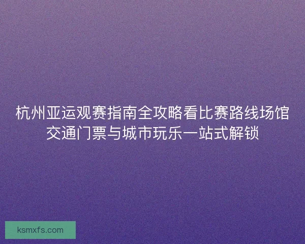 杭州亚运观赛指南全攻略看比赛路线场馆交通门票与城市玩乐一站式解锁 杭州亚运观赛指南全攻略看比赛路线场馆交通门票与城市玩乐一站式解锁