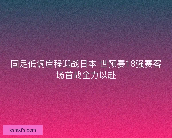 国足低调启程迎战日本 世预赛18强赛客场首战全力以赴 国足低调启程迎战日本 世预赛18强赛客场首战全力以赴