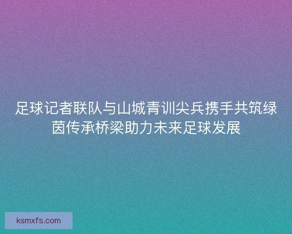足球记者联队与山城青训尖兵携手共筑绿茵传承桥梁助力未来足球发展 足球记者联队与山城青训尖兵携手共筑绿茵传承桥梁助力未来足球发展