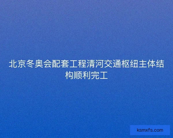 北京冬奥会配套工程清河交通枢纽主体结构顺利完工 北京冬奥会配套工程清河交通枢纽主体结构顺利完工