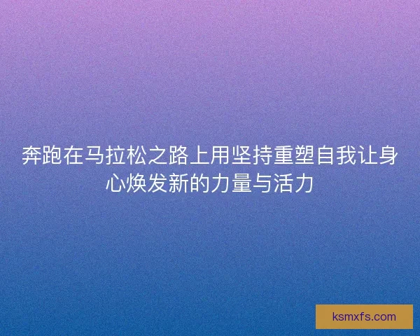 奔跑在马拉松之路上用坚持重塑自我让身心焕发新的力量与活力 奔跑在马拉松之路上用坚持重塑自我让身心焕发新的力量与活力