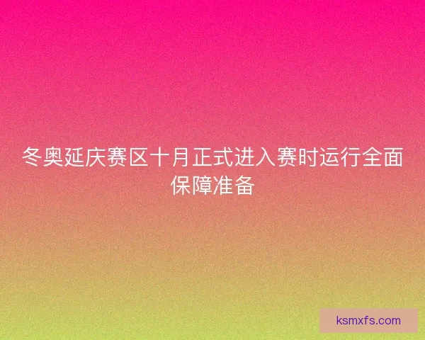 冬奥延庆赛区十月正式进入赛时运行全面保障准备