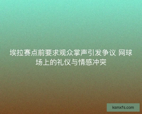 埃拉赛点前要求观众掌声引发争议 网球场上的礼仪与情感冲突 埃拉赛点前要求观众掌声引发争议 网球场上的礼仪与情感冲突